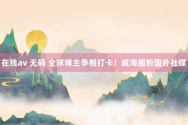 在线av 无码 全球博主争相打卡！威海圈粉国外社媒