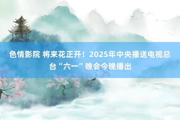 色情影院 将来花正开！2025年中央播送电视总台“六一”晚会今晚播出
