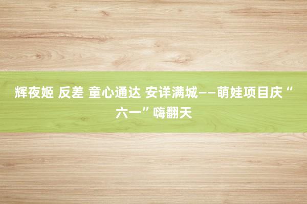辉夜姬 反差 童心通达 安详满城——萌娃项目庆“六一”嗨翻天