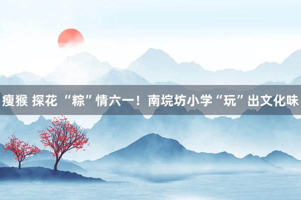 瘦猴 探花 “粽”情六一！南垸坊小学“玩”出文化味