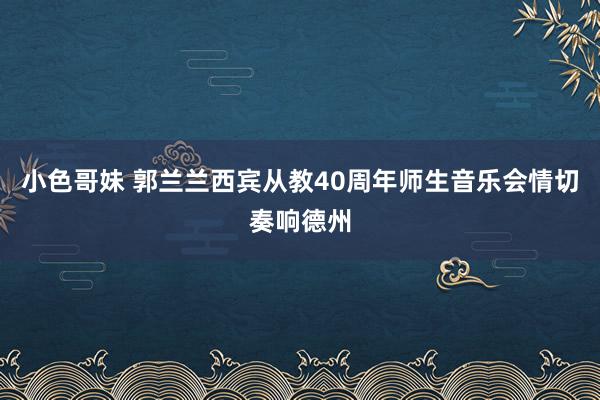 小色哥妹 郭兰兰西宾从教40周年师生音乐会情切奏响德州