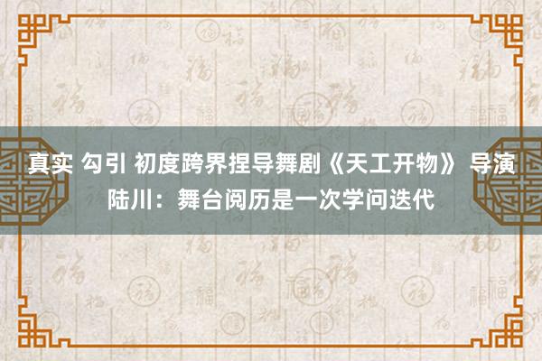 真实 勾引 初度跨界捏导舞剧《天工开物》 导演陆川：舞台阅历是一次学问迭代