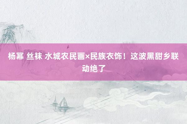 杨幂 丝袜 水城农民画×民族衣饰！这波黑甜乡联动绝了