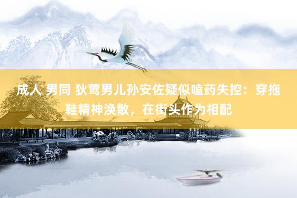 成人 男同 狄莺男儿孙安佐疑似嗑药失控：穿拖鞋精神涣散，在街头作为相配