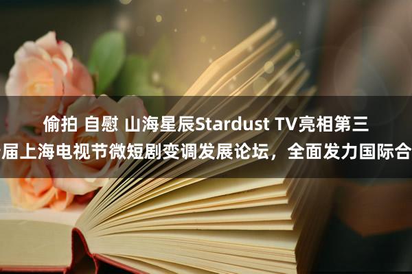 偷拍 自慰 山海星辰Stardust TV亮相第三十届上海电视节微短剧变调发展论坛，全面发力国际合作