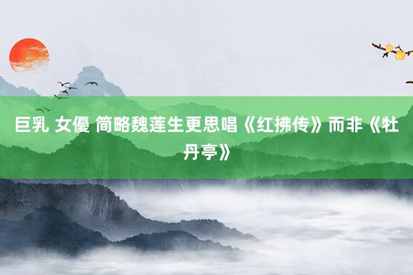 巨乳 女優 简略魏莲生更思唱《红拂传》而非《牡丹亭》