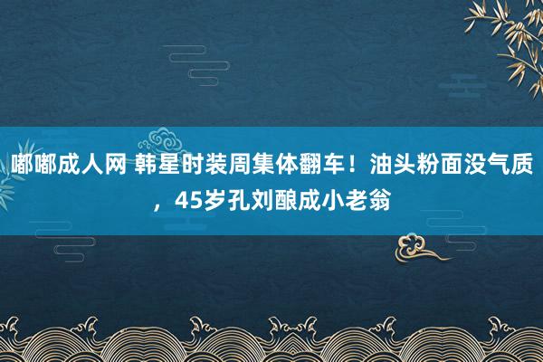 嘟嘟成人网 韩星时装周集体翻车！油头粉面没气质，45岁孔刘酿成小老翁