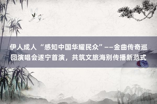 伊人成人 “感知中国华耀民众”——金曲传奇巡回演唱会遂宁首演，共筑文旅海别传播新范式