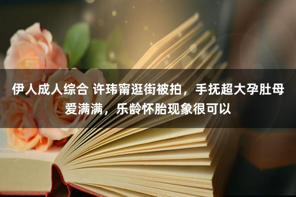伊人成人综合 许玮甯逛街被拍，手抚超大孕肚母爱满满，乐龄怀胎现象很可以