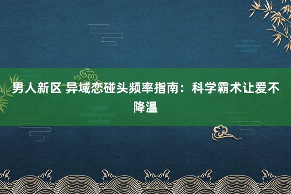 男人新区 异域恋碰头频率指南：科学霸术让爱不降温