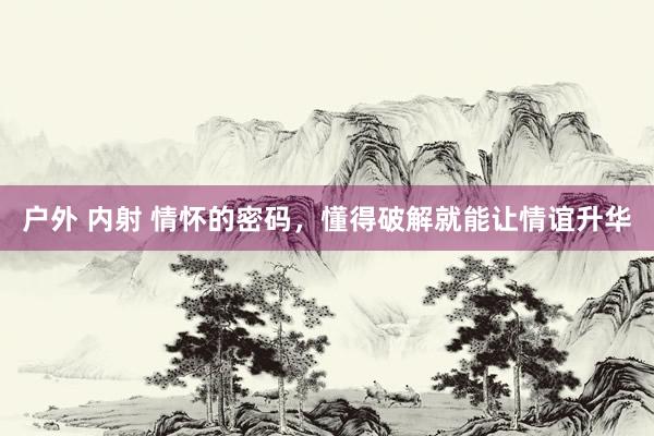 户外 内射 情怀的密码，懂得破解就能让情谊升华