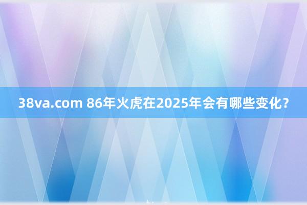 38va.com 86年火虎在2025年会有哪些变化？