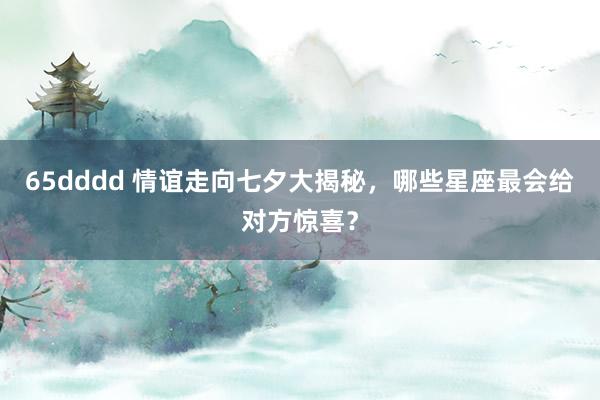 65dddd 情谊走向七夕大揭秘，哪些星座最会给对方惊喜？