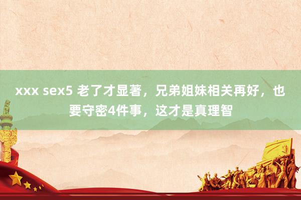 xxx sex5 老了才显著，兄弟姐妹相关再好，也要守密4件事，这才是真理智