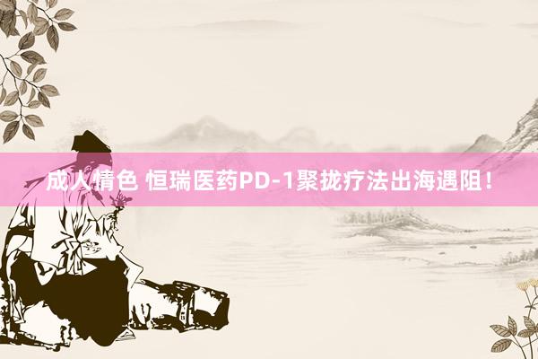 成人情色 恒瑞医药PD-1聚拢疗法出海遇阻！