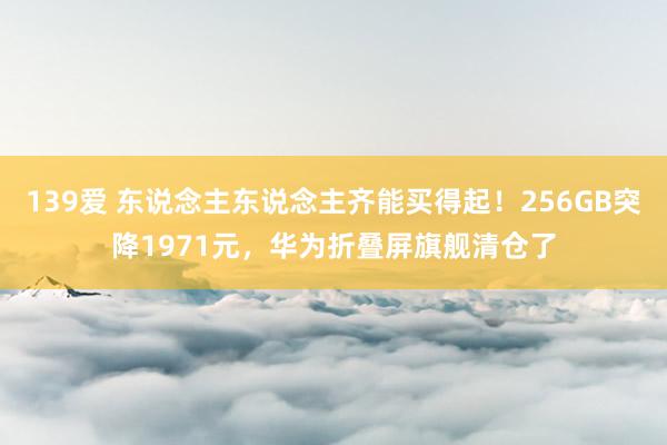 139爱 东说念主东说念主齐能买得起！256GB突降1971元，华为折叠屏旗舰清仓了