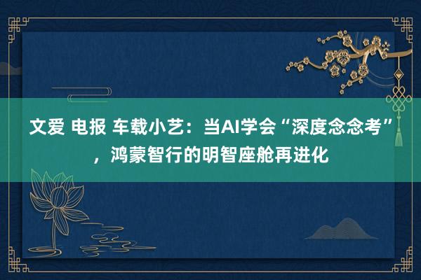 文爱 电报 车载小艺：当AI学会“深度念念考”，鸿蒙智行的明智座舱再进化
