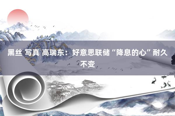 黑丝 写真 高瑞东：好意思联储“降息的心”耐久不变