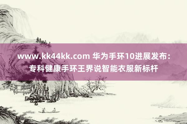 www.kk44kk.com 华为手环10进展发布：专科健康手环王界说智能衣服新标杆