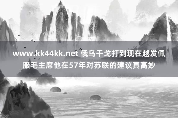 www.kk44kk.net 俄乌干戈打到现在越发佩服毛主席他在57年对苏联的建议真高妙