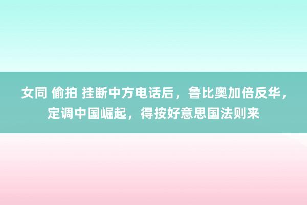 女同 偷拍 挂断中方电话后，鲁比奥加倍反华，定调中国崛起，得按好意思国法则来