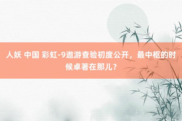 人妖 中国 彩虹-9遨游查验初度公开，最中枢的时候卓著在那儿？