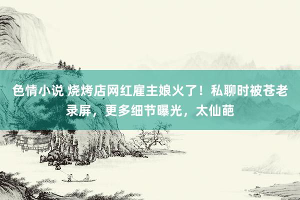 色情小说 烧烤店网红雇主娘火了！私聊时被苍老录屏，更多细节曝光，太仙葩
