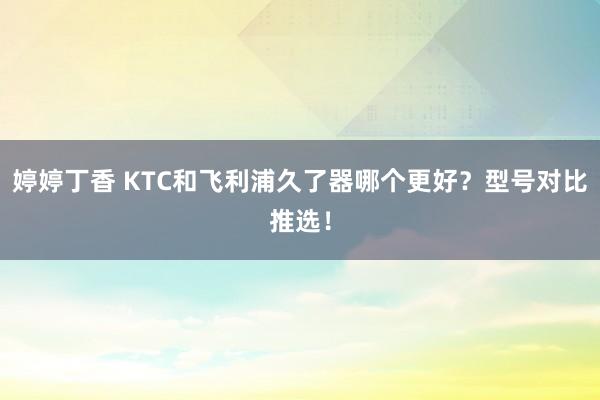 婷婷丁香 KTC和飞利浦久了器哪个更好？型号对比推选！