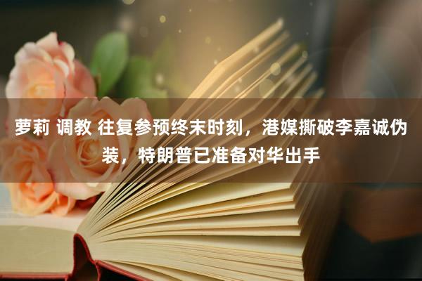 萝莉 调教 往复参预终末时刻，港媒撕破李嘉诚伪装，特朗普已准备对华出手