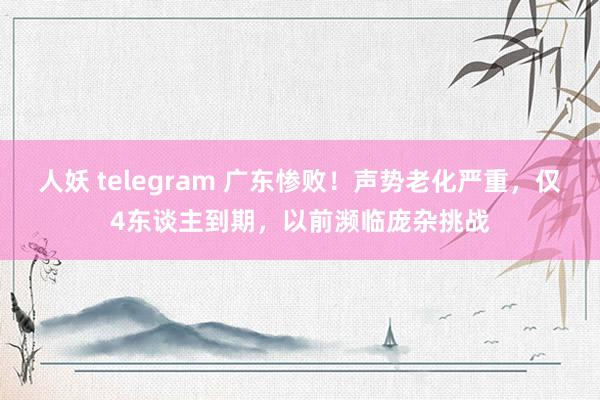 人妖 telegram 广东惨败！声势老化严重，仅4东谈主到期，以前濒临庞杂挑战