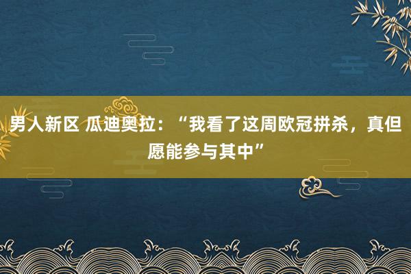 男人新区 瓜迪奥拉：“我看了这周欧冠拼杀，真但愿能参与其中”