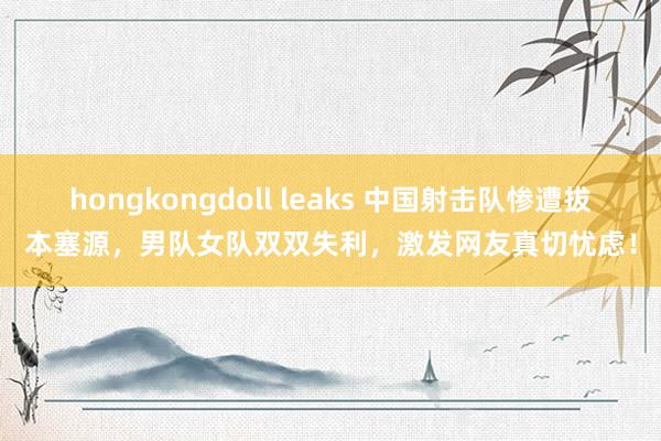hongkongdoll leaks 中国射击队惨遭拔本塞源，男队女队双双失利，激发网友真切忧虑！