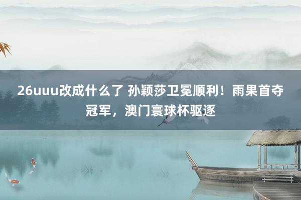 26uuu改成什么了 孙颖莎卫冕顺利！雨果首夺冠军，澳门寰球杯驱逐