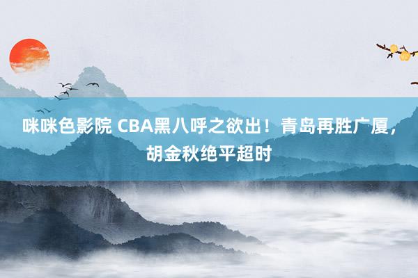 咪咪色影院 CBA黑八呼之欲出！青岛再胜广厦，胡金秋绝平超时