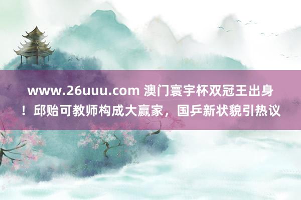 www.26uuu.com 澳门寰宇杯双冠王出身！邱贻可教师构成大赢家，国乒新状貌引热议
