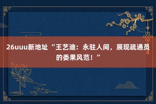 26uuu新地址 “王艺迪：永驻人间，展现疏通员的委果风范！”