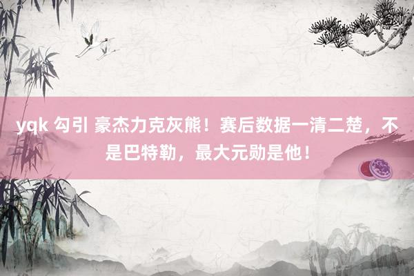 yqk 勾引 豪杰力克灰熊！赛后数据一清二楚，不是巴特勒，最大元勋是他！