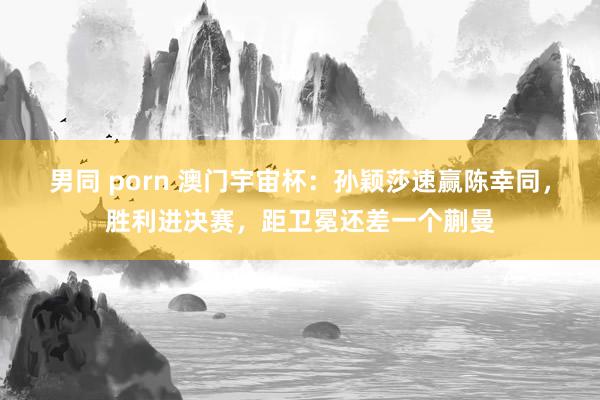 男同 porn 澳门宇宙杯：孙颖莎速赢陈幸同，胜利进决赛，距卫冕还差一个蒯曼