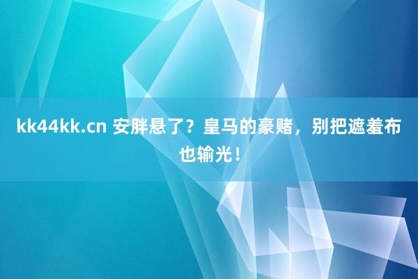 kk44kk.cn 安胖悬了？皇马的豪赌，别把遮羞布也输光！