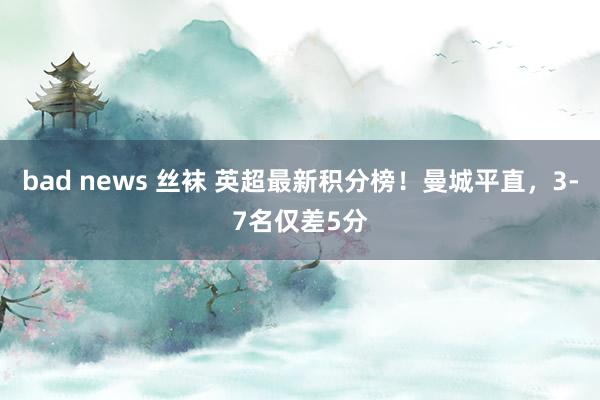 bad news 丝袜 英超最新积分榜！曼城平直，3-7名仅差5分