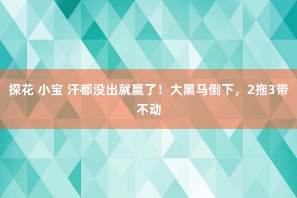 探花 小宝 汗都没出就赢了！大黑马倒下，2拖3带不动