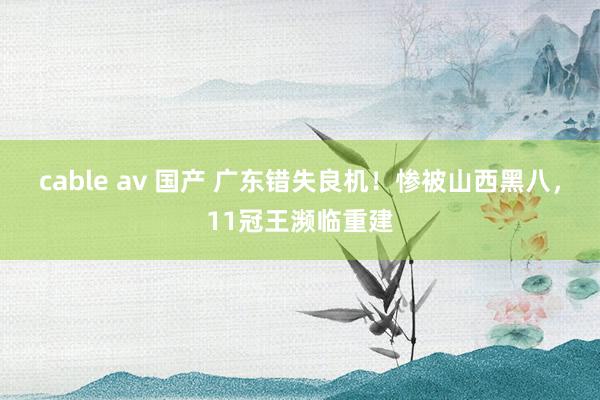 cable av 国产 广东错失良机！惨被山西黑八，11冠王濒临重建