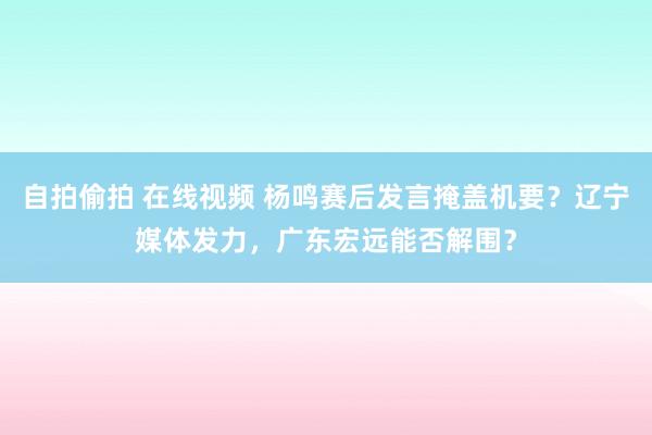 自拍偷拍 在线视频 杨鸣赛后发言掩盖机要？辽宁媒体发力，广东宏远能否解围？