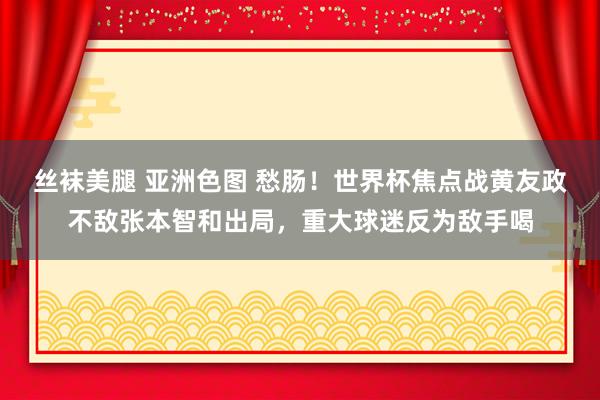 丝袜美腿 亚洲色图 愁肠！世界杯焦点战黄友政不敌张本智和出局，重大球迷反为敌手喝