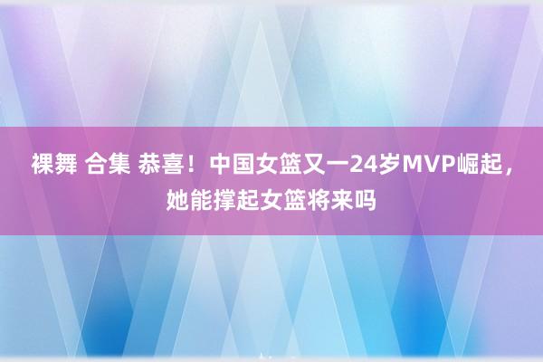 裸舞 合集 恭喜！中国女篮又一24岁MVP崛起，她能撑起女篮将来吗
