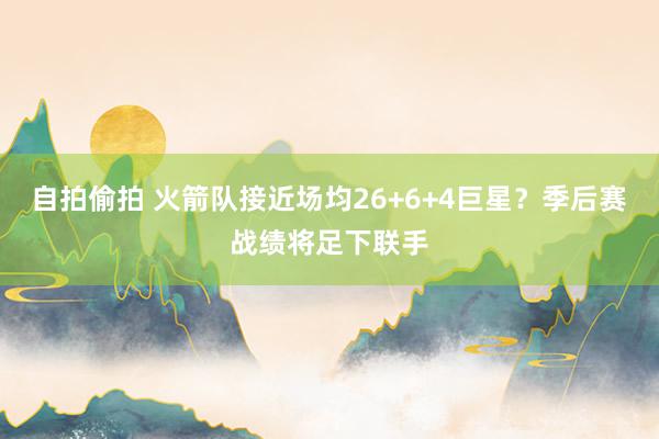 自拍偷拍 火箭队接近场均26+6+4巨星？季后赛战绩将足下联手
