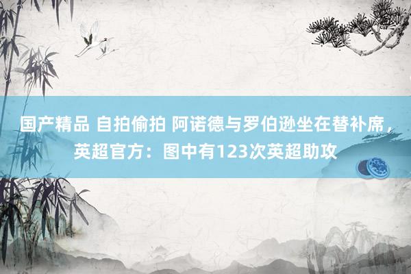 国产精品 自拍偷拍 阿诺德与罗伯逊坐在替补席，英超官方：图中有123次英超助攻