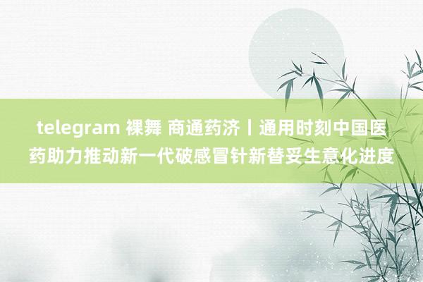 telegram 裸舞 商通药济丨通用时刻中国医药助力推动新一代破感冒针新替妥生意化进度