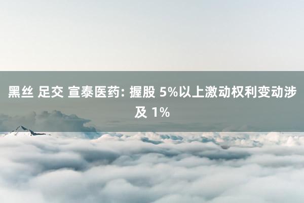 黑丝 足交 宣泰医药: 握股 5%以上激动权利变动涉及 1%