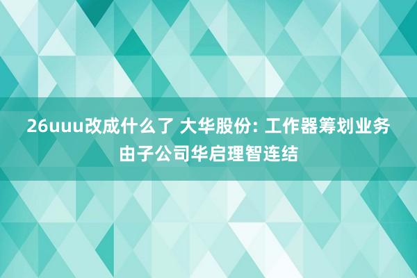 26uuu改成什么了 大华股份: 工作器筹划业务由子公司华启理智连结